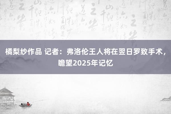 橘梨纱作品 记者：弗洛伦王人将在翌日罗致手术，瞻望2025年记忆