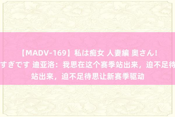 【MADV-169】私は痴女 人妻編 奥さん！股間の刺激が強すぎです 迪亚洛：我思在这个赛季站出来，迫不足待思让新赛季驱动