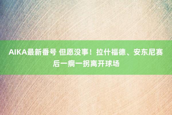 AIKA最新番号 但愿没事！拉什福德、安东尼赛后一瘸一拐离开球场