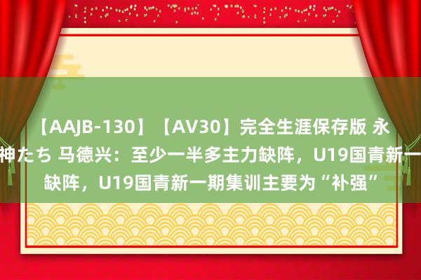 【AAJB-130】【AV30】完全生涯保存版 永遠なる淫舞 美しき女神たち 马德兴：至少一半多主力缺阵，U19国青新一期集训主要为“补强”