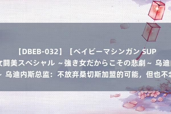 【DBEB-032】［ベイビーマシンガン SUPER BEST ］ガチンコ女闘美スペシャル ～強き女だからこその悲劇～ 乌迪内斯总监：不放弃桑切斯加盟的可能，但也不念念给东谈主们太高祈望