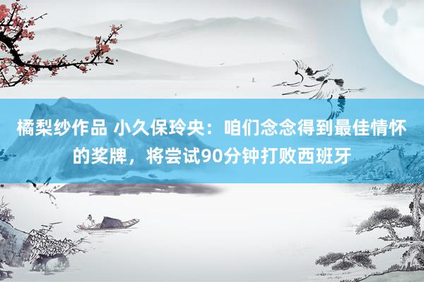 橘梨纱作品 小久保玲央：咱们念念得到最佳情怀的奖牌，将尝试90分钟打败西班牙