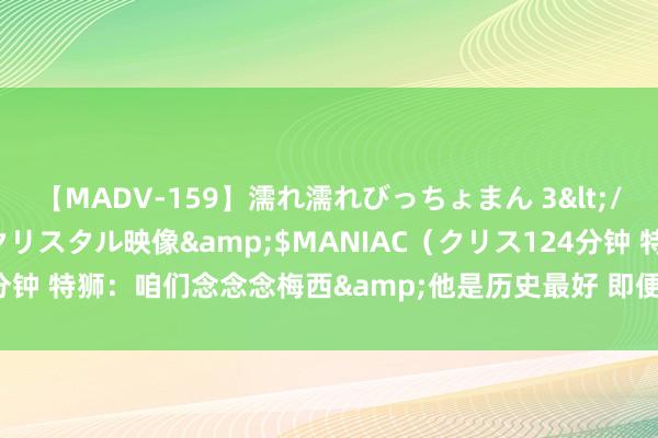 【MADV-159】濡れ濡れびっちょまん 3</a>2010-07-23クリスタル映像&$MANIAC（クリス124分钟 特狮：咱们念念念梅西&他是历史最好 即便友谊赛对阵皇马也很迫切