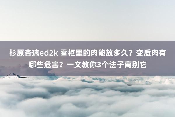 杉原杏璃ed2k 雪柜里的肉能放多久？变质肉有哪些危害？一文教你3个法子离别它