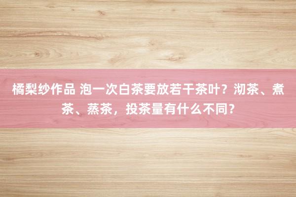 橘梨纱作品 泡一次白茶要放若干茶叶？沏茶、煮茶、蒸茶，投茶量有什么不同？