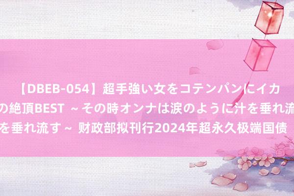 【DBEB-054】超手強い女をコテンパンにイカせまくる！危険な香りの絶頂BEST ～その時オンナは涙のように汁を垂れ流す～ 财政部拟刊行2024年超永久极端国债（四期）（30年期）