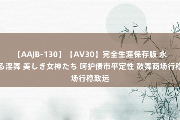 【AAJB-130】【AV30】完全生涯保存版 永遠なる淫舞 美しき女神たち 呵护债市平定性 鼓舞商场行稳致远