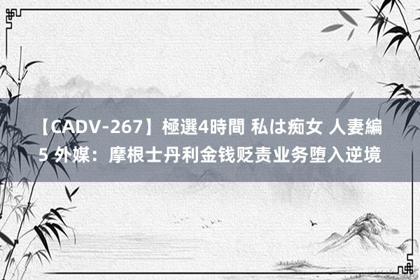 【CADV-267】極選4時間 私は痴女 人妻編 5 外媒：摩根士丹利金钱贬责业务堕入逆境