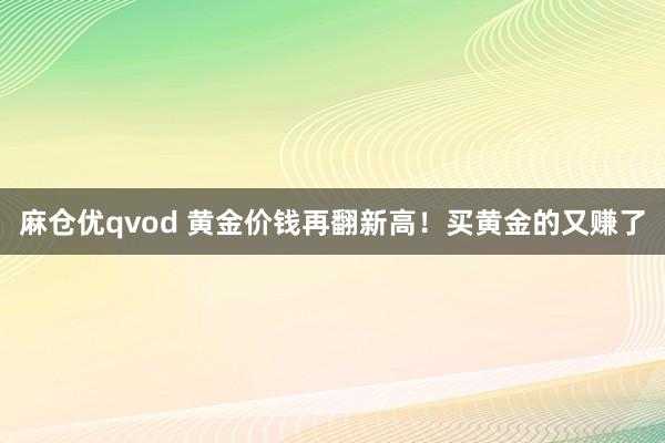 麻仓优qvod 黄金价钱再翻新高！买黄金的又赚了