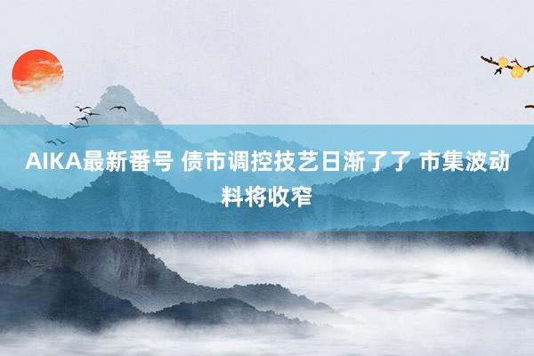 AIKA最新番号 债市调控技艺日渐了了 市集波动料将收窄