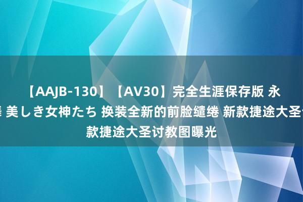 【AAJB-130】【AV30】完全生涯保存版 永遠なる淫舞 美しき女神たち 换装全新的前脸缱绻 新款捷途大圣讨教图曝光