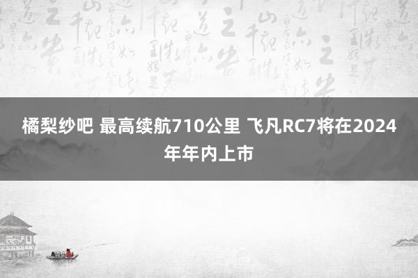 橘梨纱吧 最高续航710公里 飞凡RC7将在2024年年内上市