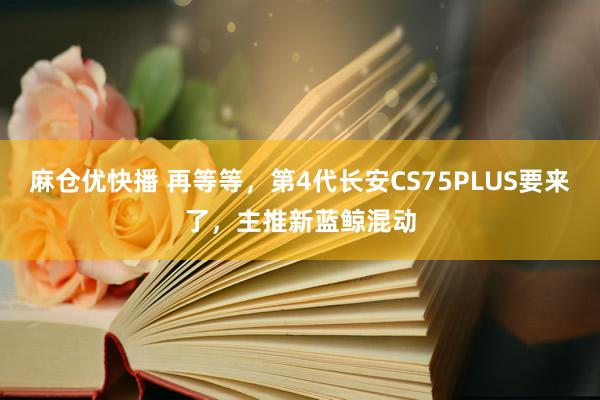 麻仓优快播 再等等，第4代长安CS75PLUS要来了，主推新蓝鲸混动