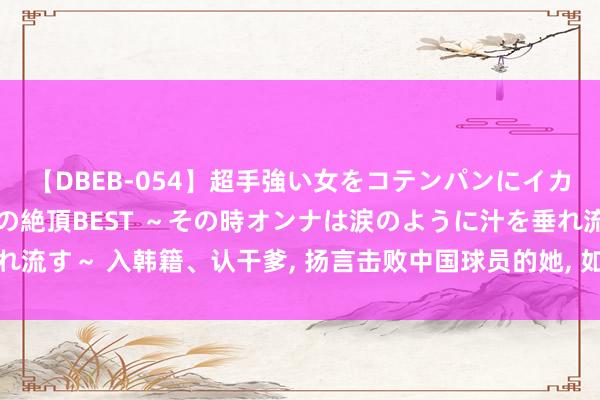 【DBEB-054】超手強い女をコテンパンにイカせまくる！危険な香りの絶頂BEST ～その時オンナは涙のように汁を垂れ流す～ 入韩籍、认干爹, 扬言击败中国球员的她, 如今却爆冷出局巴黎女单