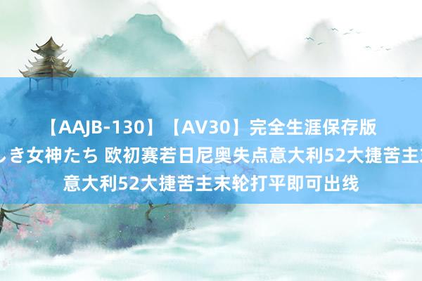 【AAJB-130】【AV30】完全生涯保存版 永遠なる淫舞 美しき女神たち 欧初赛若日尼奥失点意大利52大捷苦主末轮打平即可出线