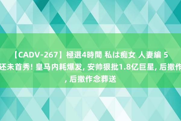 【CADV-267】極選4時間 私は痴女 人妻編 5 姆巴佩还未首秀! 皇马内耗爆发, 安帅狠批1.8亿巨星, 后撤作念葬送