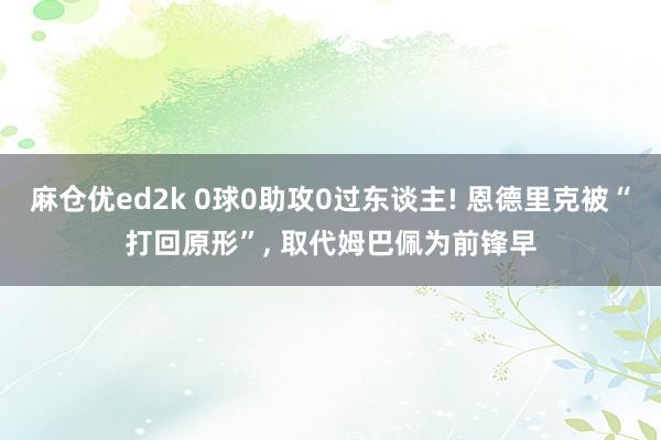 麻仓优ed2k 0球0助攻0过东谈主! 恩德里克被“打回原形”, 取代姆巴佩为前锋早