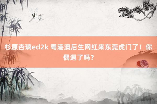 杉原杏璃ed2k 粤港澳后生网红来东莞虎门了！你偶遇了吗？