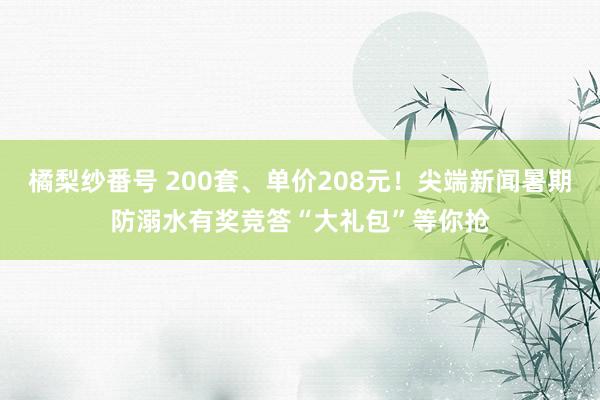 橘梨纱番号 200套、单价208元！尖端新闻暑期防溺水有奖竞答“大礼包”等你抢