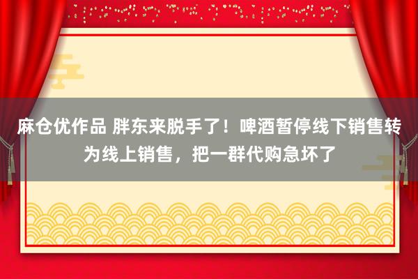 麻仓优作品 胖东来脱手了！啤酒暂停线下销售转为线上销售，把一群代购急坏了