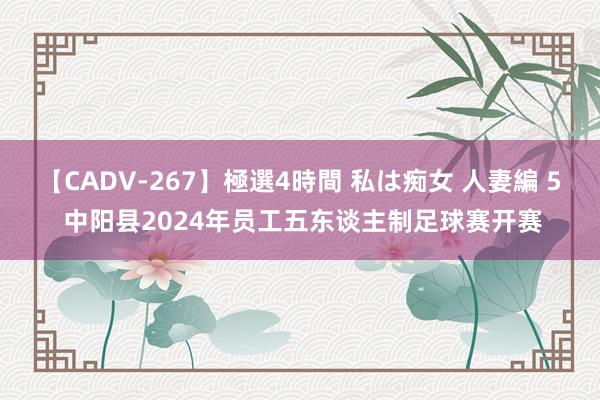 【CADV-267】極選4時間 私は痴女 人妻編 5 中阳县2024年员工五东谈主制足球赛开赛