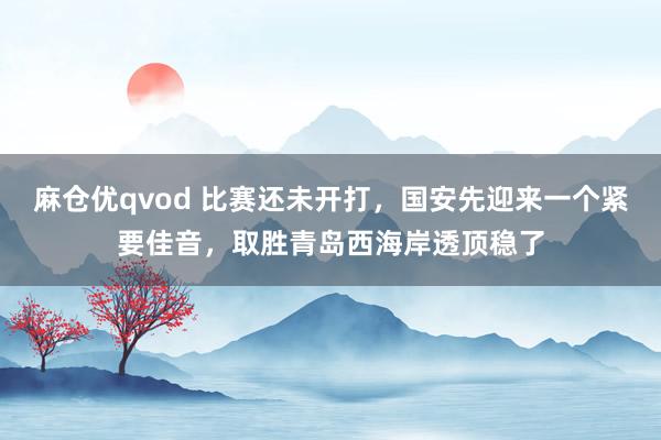 麻仓优qvod 比赛还未开打，国安先迎来一个紧要佳音，取胜青岛西海岸透顶稳了