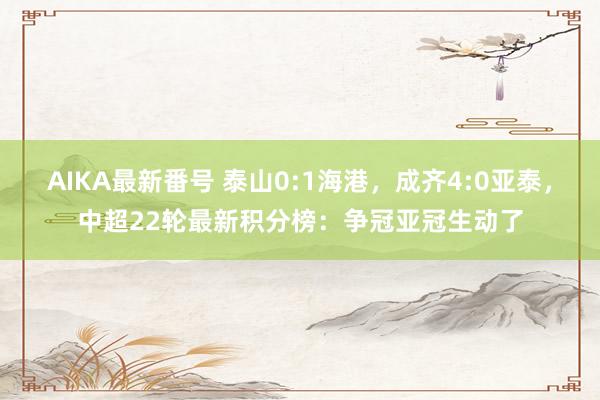 AIKA最新番号 泰山0:1海港，成齐4:0亚泰，中超22轮最新积分榜：争冠亚冠生动了