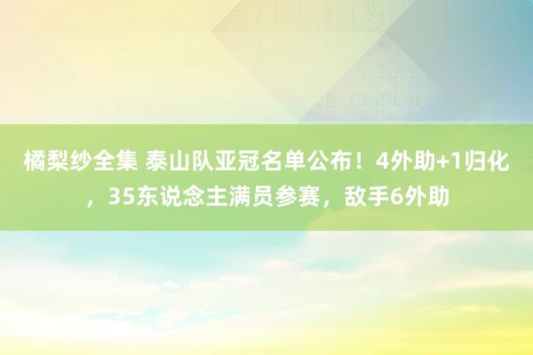 橘梨纱全集 泰山队亚冠名单公布！4外助+1归化，35东说念主满员参赛，敌手6外助