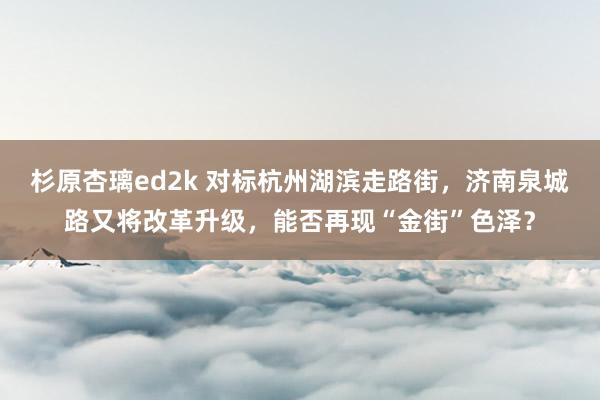 杉原杏璃ed2k 对标杭州湖滨走路街，济南泉城路又将改革升级，能否再现“金街”色泽？