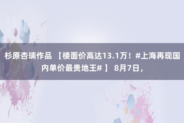 杉原杏璃作品 【楼面价高达13.1万！#上海再现国内单价最贵地王# 】 8月7日，