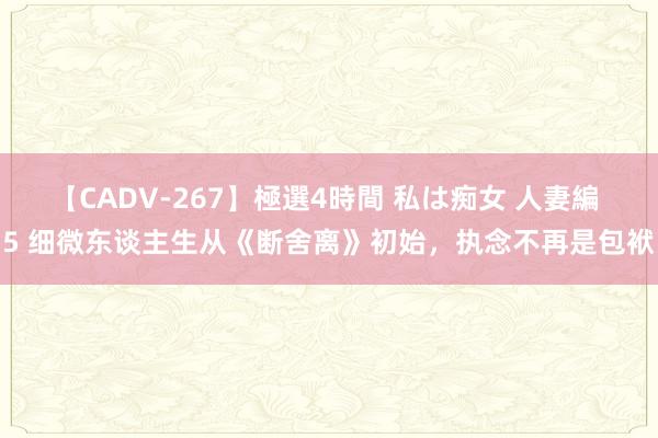 【CADV-267】極選4時間 私は痴女 人妻編 5 细微东谈主生从《断舍离》初始，执念不再是包袱