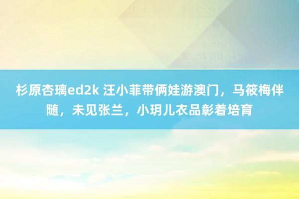 杉原杏璃ed2k 汪小菲带俩娃游澳门，马筱梅伴随，未见张兰，小玥儿衣品彰着培育