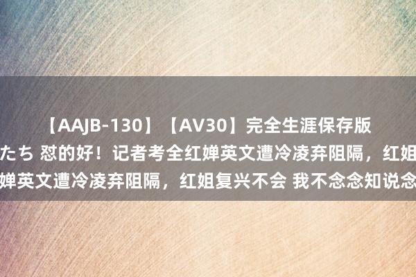 【AAJB-130】【AV30】完全生涯保存版 永遠なる淫舞 美しき女神たち 怼的好！记者考全红婵英文遭冷凌弃阻隔，红姐复兴不会 我不念念知说念