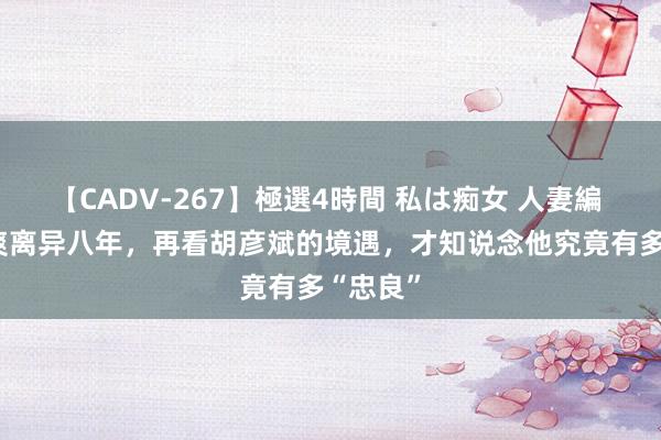 【CADV-267】極選4時間 私は痴女 人妻編 5 与郑爽离异八年，再看胡彦斌的境遇，才知说念他究竟有多“忠良”