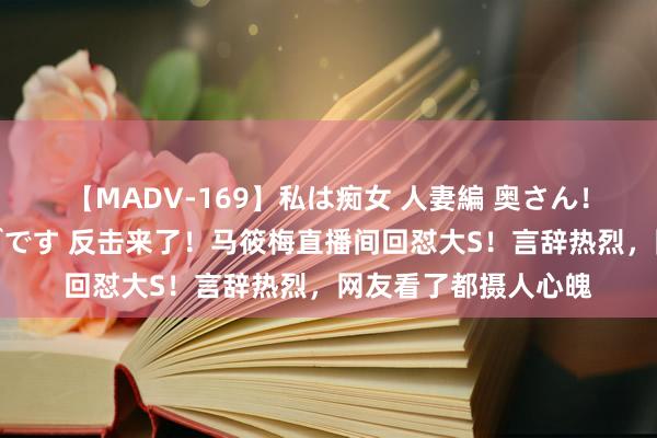 【MADV-169】私は痴女 人妻編 奥さん！股間の刺激が強すぎです 反击来了！马筱梅直播间回怼大S！言辞热烈，网友看了都摄人心魄