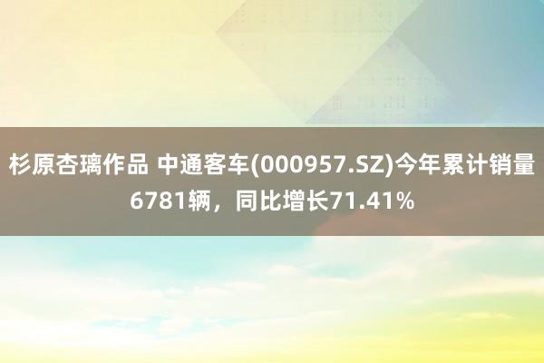 杉原杏璃作品 中通客车(000957.SZ)今年累计销量6781辆，同比增长71.41%