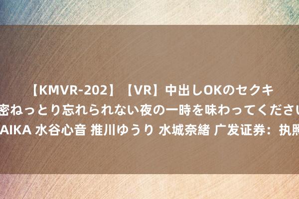 【KMVR-202】【VR】中出しOKのセクキャバにようこそ◆～濃密ねっとり忘れられない夜の一時を味わってくださいね◆～ 波多野結衣 AIKA 水谷心音 推川ゆうり 水城奈緒 广发证券：执照上风类红利财富面前估值泡沫不大 资源品场所或在大选前极致演绎