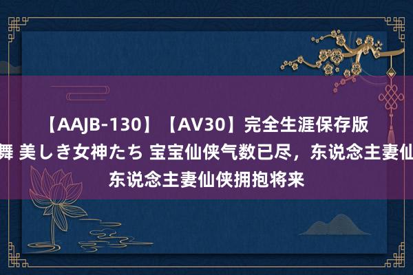 【AAJB-130】【AV30】完全生涯保存版 永遠なる淫舞 美しき女神たち 宝宝仙侠气数已尽，东说念主妻仙侠拥抱将来