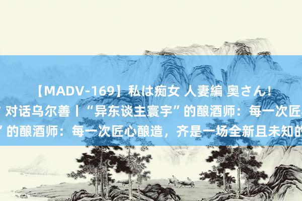 【MADV-169】私は痴女 人妻編 奥さん！股間の刺激が強すぎです 对话乌尔善丨“异东谈主寰宇”的酿酒师：每一次匠心酿造，齐是一场全新且未知的冒险