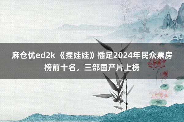 麻仓优ed2k 《捏娃娃》插足2024年民众票房榜前十名，三部国产片上榜