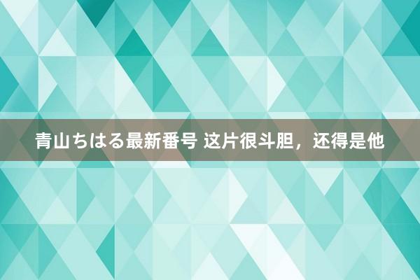 青山ちはる最新番号 这片很斗胆，还得是他