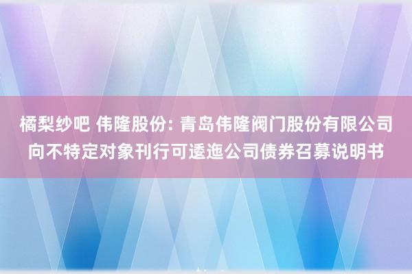 橘梨纱吧 伟隆股份: 青岛伟隆阀门股份有限公司向不特定对象刊行可逶迤公司债券召募说明书