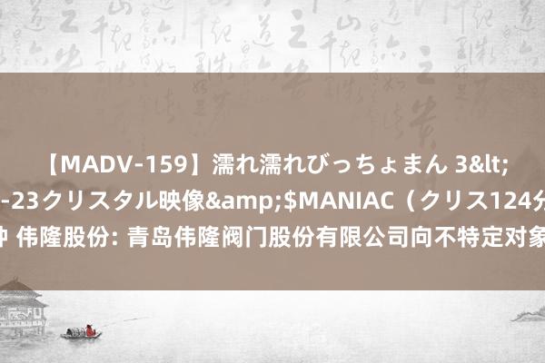 【MADV-159】濡れ濡れびっちょまん 3</a>2010-07-23クリスタル映像&$MANIAC（クリス124分钟 伟隆股份: 青岛伟隆阀门股份有限公司向不特定对象刊行可颐养公司债券刊行公告