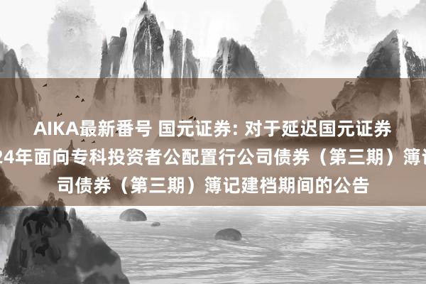 AIKA最新番号 国元证券: 对于延迟国元证券股份有限公司2024年面向专科投资者公配置行公司债券（第三期）簿记建档期间的公告