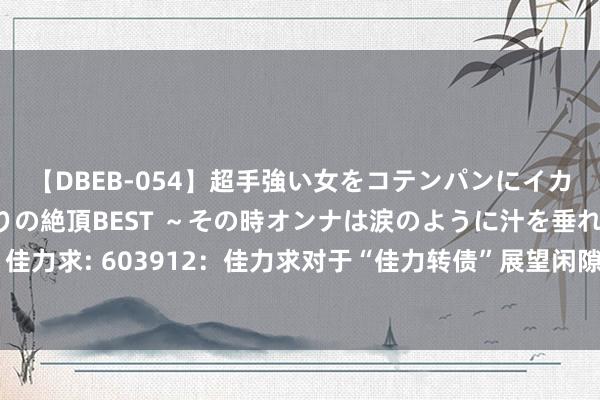 【DBEB-054】超手強い女をコテンパンにイカせまくる！危険な香りの絶頂BEST ～その時オンナは涙のように汁を垂れ流す～ 佳力求: 603912：佳力求对于“佳力转债”展望闲隙转股价钱修正条件的教导性公告