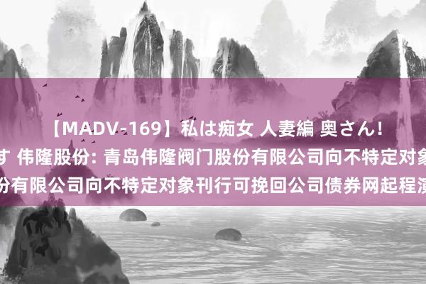 【MADV-169】私は痴女 人妻編 奥さん！股間の刺激が強すぎです 伟隆股份: 青岛伟隆阀门股份有限公司向不特定对象刊行可挽回公司债券网起程演公告