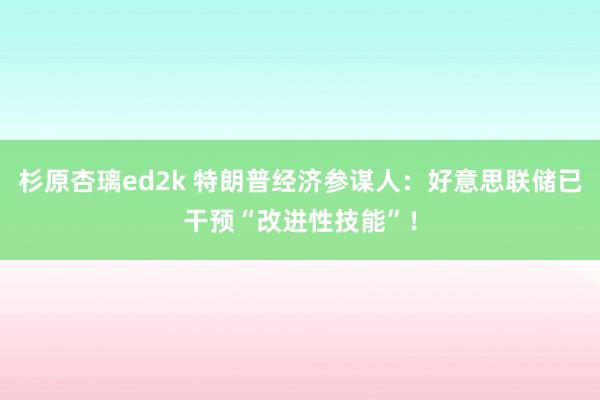 杉原杏璃ed2k 特朗普经济参谋人：好意思联储已干预“改进性技能”！