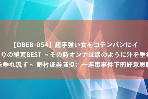 【DBEB-054】超手強い女をコテンパンにイカせまくる！危険な香りの絶頂BEST ～その時オンナは涙のように汁を垂れ流す～ 野村证券陆挺：一连串事件下的好意思联储、新失衡与中国经济