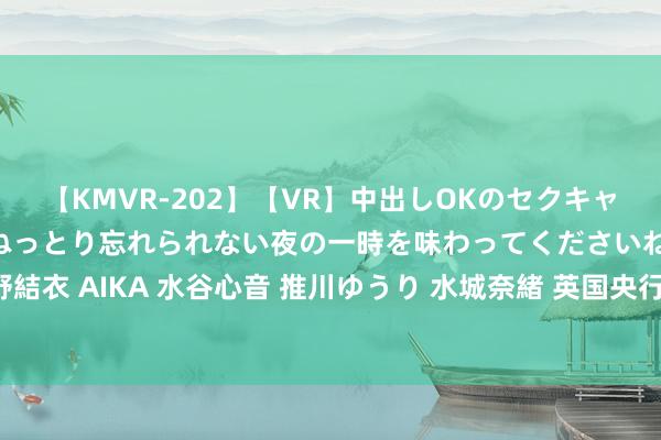 【KMVR-202】【VR】中出しOKのセクキャバにようこそ◆～濃密ねっとり忘れられない夜の一時を味わってくださいね◆～ 波多野結衣 AIKA 水谷心音 推川ゆうり 水城奈緒 英国央行通知下调基准利率25个基点至5%