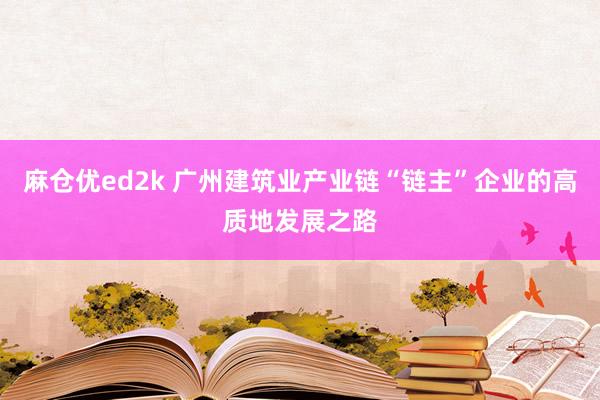 麻仓优ed2k 广州建筑业产业链“链主”企业的高质地发展之路